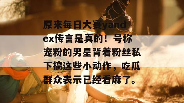 原来每日大赛yandex传言是真的！号称宠粉的男星背着粉丝私下搞这些小动作，吃瓜群众表示已经看麻了。