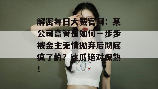 解密每日大赛官网：某公司高管是如何一步步被金主无情抛弃后彻底疯了的？这瓜绝对保熟！