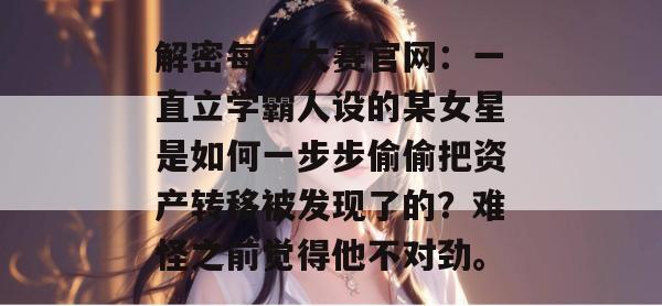 解密每日大赛官网：一直立学霸人设的某女星是如何一步步偷偷把资产转移被发现了的？难怪之前觉得他不对劲。