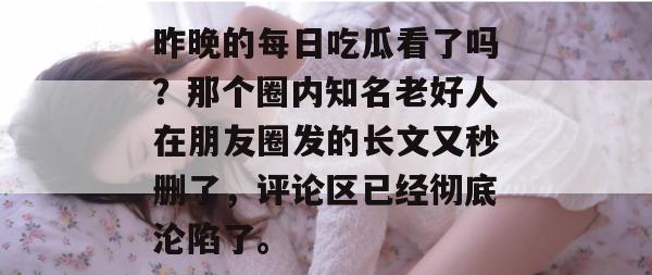 昨晚的每日吃瓜看了吗？那个圈内知名老好人在朋友圈发的长文又秒删了，评论区已经彻底沦陷了。