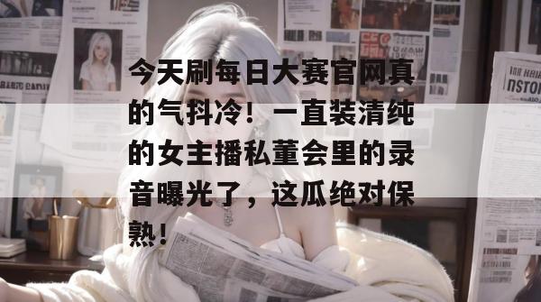 今天刷每日大赛官网真的气抖冷!一直装清纯的女主播私董会里的录音曝光了,这瓜绝对保熟! 今天刷每日大赛官网真的气抖冷!一直装清纯的女主播私董会里的录音曝光了,这瓜绝对保熟!