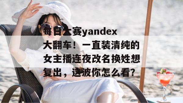 每日大赛yandex大翻车!一直装清纯的女主播连夜改名换姓想复出,这波你怎么看? 每日大赛yandex大翻车!一直装清纯的女主播连夜改名换姓想复出,这波你怎么看?