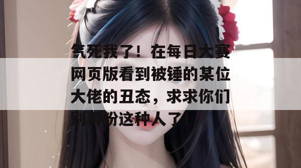 气死我了！在每日大赛网页版看到被锤的某位大佬的丑态，求求你们别再粉这种人了！