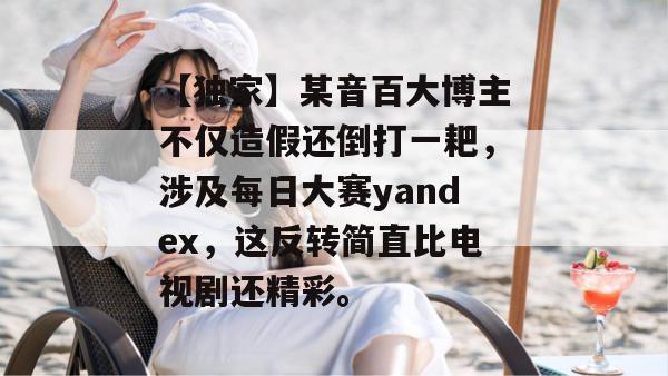 【独家】某音百大博主不仅造假还倒打一耙，涉及每日大赛yandex，这反转简直比电视剧还精彩。