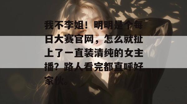 我不李姐！明明是个每日大赛官网，怎么就扯上了一直装清纯的女主播？路人看完都直呼好家伙。