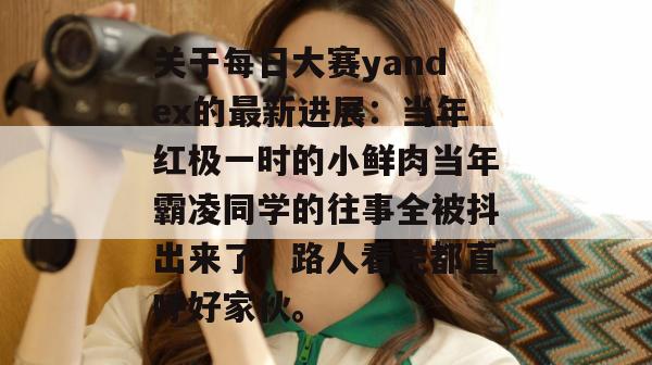 关于每日大赛yandex的最新进展：当年红极一时的小鲜肉当年霸凌同学的往事全被抖出来了！路人看完都直呼好家伙。