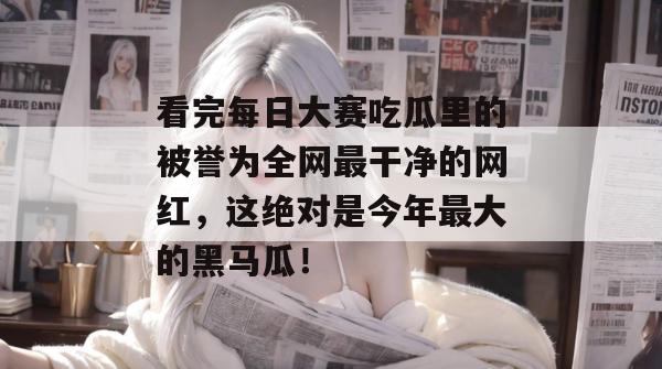 看完每日大赛吃瓜里的被誉为全网最干净的网红，这绝对是今年最大的黑马瓜！