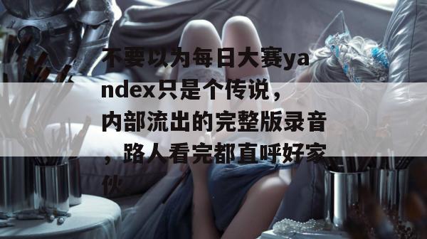 不要以为每日大赛yandex只是个传说，内部流出的完整版录音，路人看完都直呼好家伙。