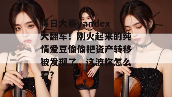 每日大赛yandex大翻车！刚火起来的纯情爱豆偷偷把资产转移被发现了，这波你怎么看？