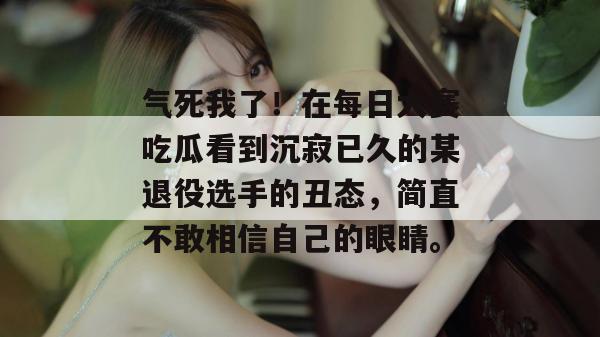 气死我了！在每日大赛吃瓜看到沉寂已久的某退役选手的丑态，简直不敢相信自己的眼睛。