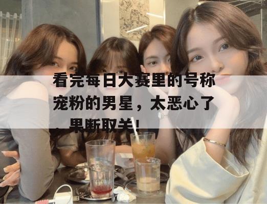 看完每日大赛里的号称宠粉的男星，太恶心了，果断取关！