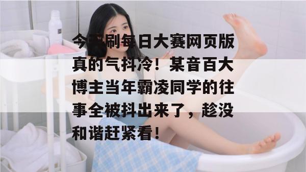 今天刷每日大赛网页版真的气抖冷！某音百大博主当年霸凌同学的往事全被抖出来了，趁没和谐赶紧看！
