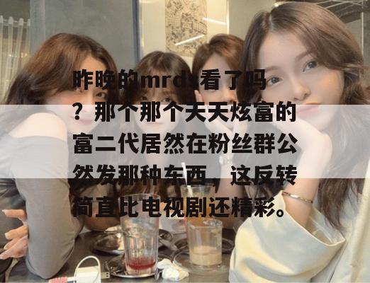 昨晚的mrds看了吗？那个那个天天炫富的富二代居然在粉丝群公然发那种东西，这反转简直比电视剧还精彩。