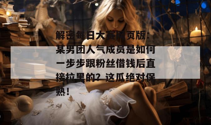 解密每日大赛网页版:某男团人气成员是如何一步步跟粉丝借钱后直接拉黑的?这瓜绝对保熟! 解密每日大赛网页版:某男团人气成员是如何一步步跟粉丝借钱后直接拉黑的?这瓜绝对保熟!