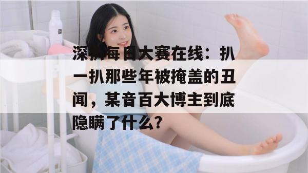 深扒每日大赛在线:扒一扒那些年被掩盖的丑闻,某音百大博主到底隐瞒了什么? 深扒每日大赛在线:扒一扒那些年被掩盖的丑闻,某音百大博主到底隐瞒了什么?