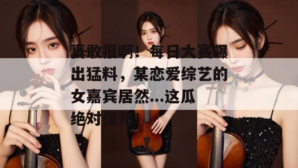 真敢报啊！每日大赛曝出猛料，某恋爱综艺的女嘉宾居然...这瓜绝对保熟！