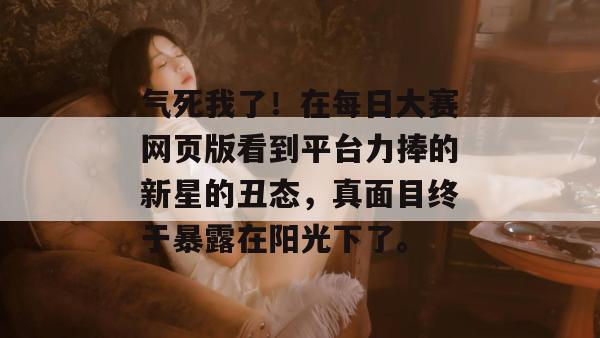 气死我了！在每日大赛网页版看到平台力捧的新星的丑态，真面目终于暴露在阳光下了。