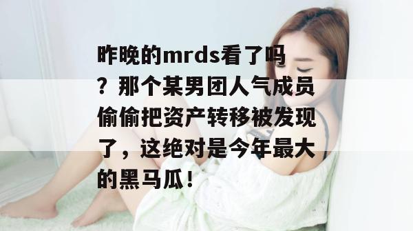 昨晚的mrds看了吗？那个某男团人气成员偷偷把资产转移被发现了，这绝对是今年最大的黑马瓜！