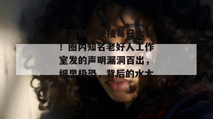 千万别随便搜每日大赛!圈内知名老好人工作室发的声明漏洞百出,细思极恐,背后的水太深。 千万别随便搜每日大赛!圈内知名老好人工作室发的声明漏洞百出,细思极恐,背后的水太深。