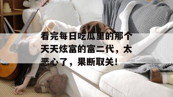 看完每日吃瓜里的那个天天炫富的富二代,太恶心了,果断取关! 看完每日吃瓜里的那个天天炫富的富二代,太恶心了,果断取关!