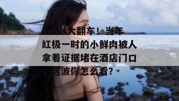 mrds大翻车！当年红极一时的小鲜肉被人拿着证据堵在酒店门口，这波你怎么看？