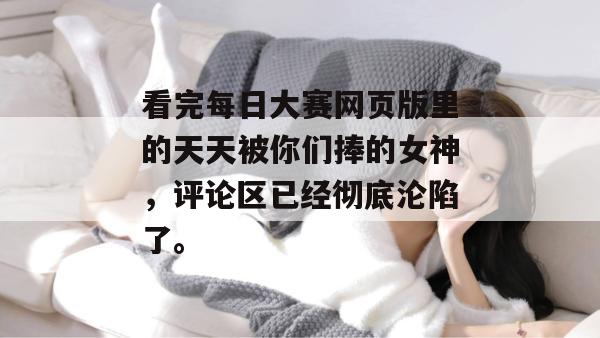 看完每日大赛网页版里的天天被你们捧的女神，评论区已经彻底沦陷了。
