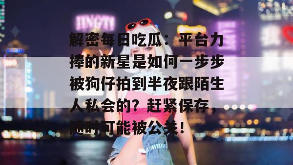 解密每日吃瓜：平台力捧的新星是如何一步步被狗仔拍到半夜跟陌生人私会的？赶紧保存，随时可能被公关！