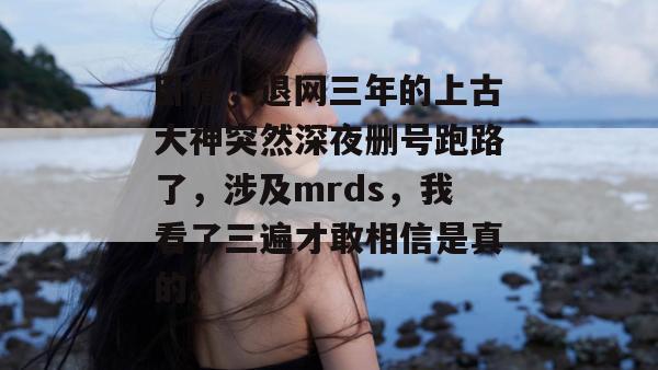 卧槽，退网三年的上古大神突然深夜删号跑路了，涉及mrds，我看了三遍才敢相信是真的。