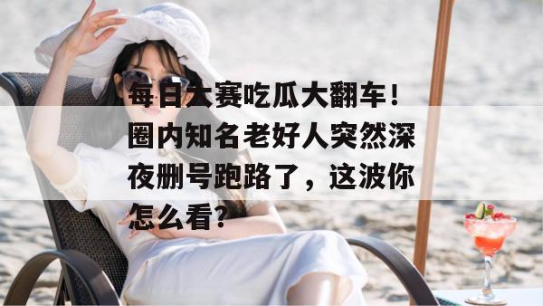 每日大赛吃瓜大翻车!圈内知名老好人突然深夜删号跑路了,这波你怎么看? 每日大赛吃瓜大翻车!圈内知名老好人突然深夜删号跑路了,这波你怎么看?