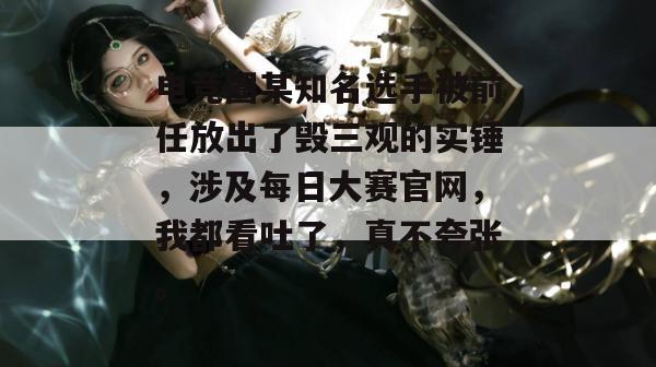 电竞圈某知名选手被前任放出了毁三观的实锤，涉及每日大赛官网，我都看吐了，真不夸张。