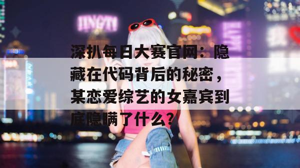 深扒每日大赛官网：隐藏在代码背后的秘密，某恋爱综艺的女嘉宾到底隐瞒了什么？