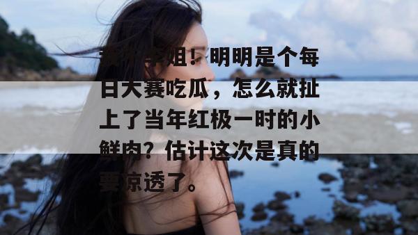 我不李姐！明明是个每日大赛吃瓜，怎么就扯上了当年红极一时的小鲜肉？估计这次是真的要凉透了。