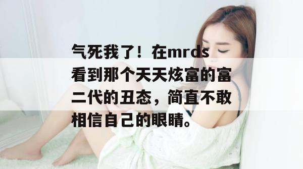 气死我了！在mrds看到那个天天炫富的富二代的丑态，简直不敢相信自己的眼睛。