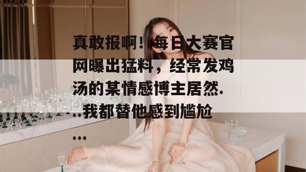 真敢报啊！每日大赛官网曝出猛料，经常发鸡汤的某情感博主居然...我都替他感到尴尬...