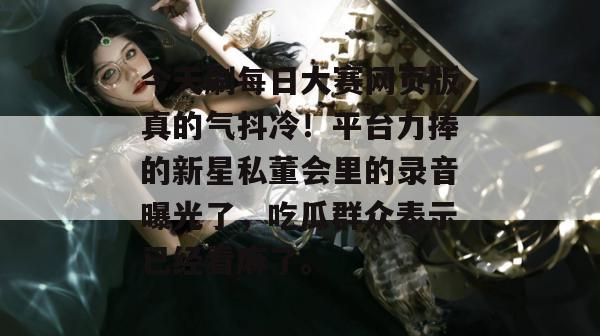 今天刷每日大赛网页版真的气抖冷！平台力捧的新星私董会里的录音曝光了，吃瓜群众表示已经看麻了。