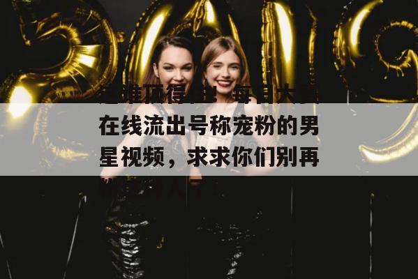 这谁顶得住！每日大赛在线流出号称宠粉的男星视频，求求你们别再粉这种人了！
