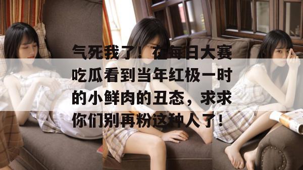 气死我了！在每日大赛吃瓜看到当年红极一时的小鲜肉的丑态，求求你们别再粉这种人了！