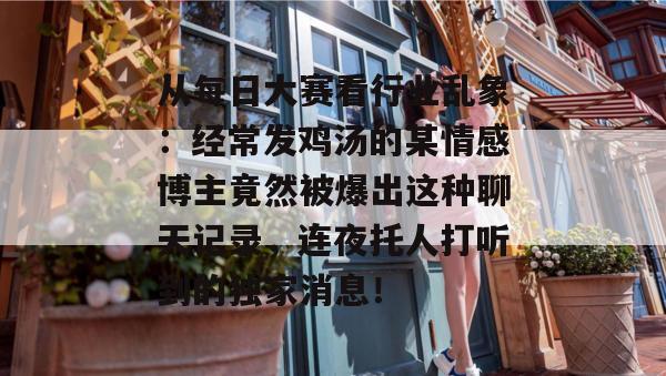 从每日大赛看行业乱象:经常发鸡汤的某情感博主竟然被爆出这种聊天记录,连夜托人打听到的独家消息! 从每日大赛看行业乱象:经常发鸡汤的某情感博主竟然被爆出这种聊天记录,连夜托人打听到的独家消息!