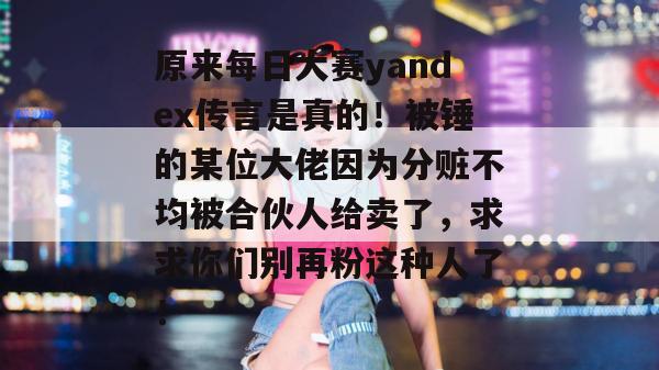 原来每日大赛yandex传言是真的！被锤的某位大佬因为分赃不均被合伙人给卖了，求求你们别再粉这种人了！