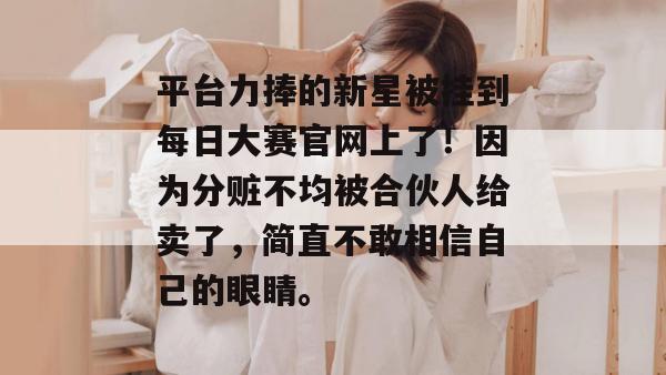 平台力捧的新星被挂到每日大赛官网上了!因为分赃不均被合伙人给卖了,简直不敢相信自己的眼睛。 平台力捧的新星被挂到每日大赛官网上了!因为分赃不均被合伙人给卖了,简直不敢相信自己的眼睛。